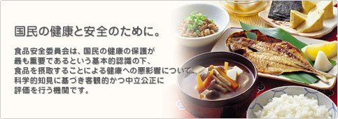 国民の健康と安全のために。食品安全委員会は、国民の健康の保護が最も重要であるという基本的認識の下、食品を摂取することによる健康への悪影響について、科学的知見に基づき客観的かつ中立公正に評価を行う機関です。